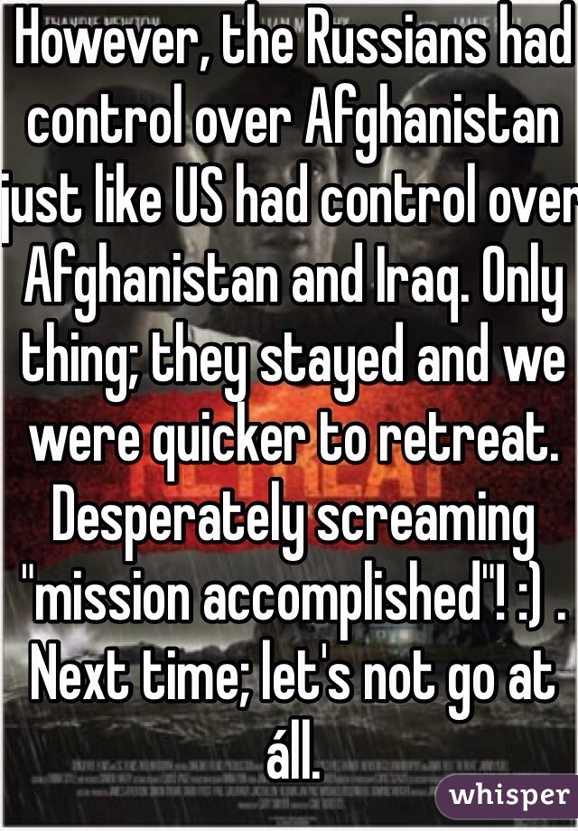 However, the Russians had control over Afghanistan just like US had control over Afghanistan and Iraq. Only thing; they stayed and we were quicker to retreat. Desperately screaming "mission accomplished"! :) . Next time; let's not go at áll. 