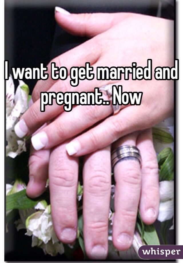 I want to get married and pregnant.. Now