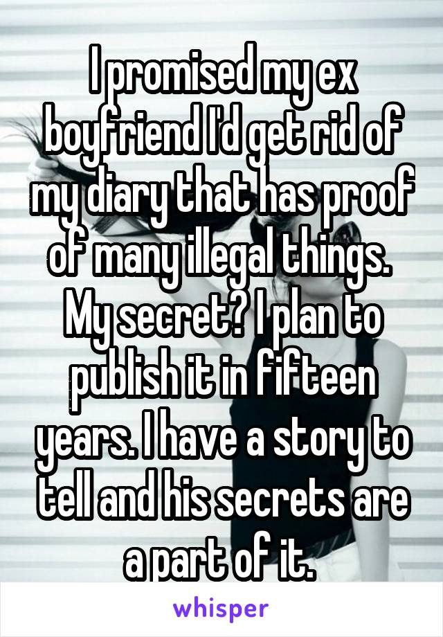 I promised my ex boyfriend I'd get rid of my diary that has proof of many illegal things. 
My secret? I plan to publish it in fifteen years. I have a story to tell and his secrets are a part of it. 