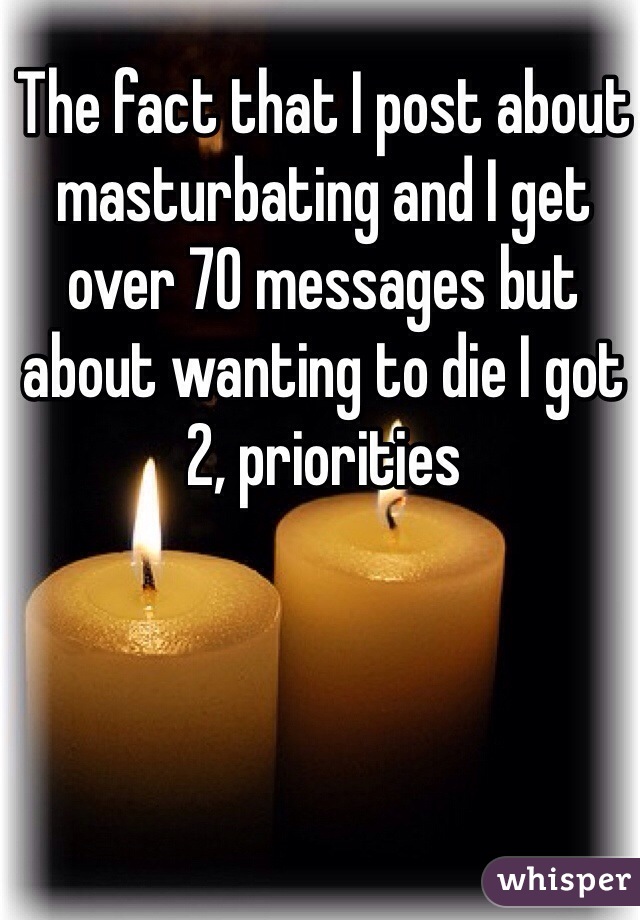 The fact that I post about masturbating and I get over 70 messages but about wanting to die I got 2, priorities