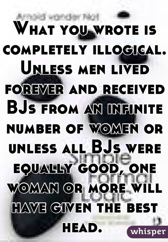 What you wrote is completely illogical. Unless men lived forever and received BJs from an infinite number of women or unless all BJs were equally good, one woman or more will have given the best head. 