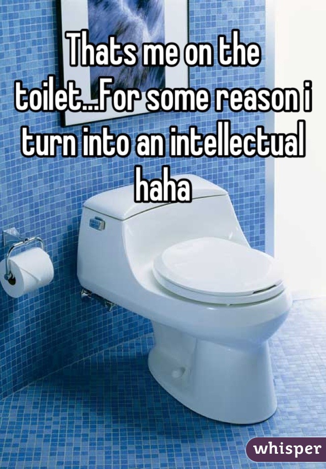 Thats me on the toilet...For some reason i turn into an intellectual haha