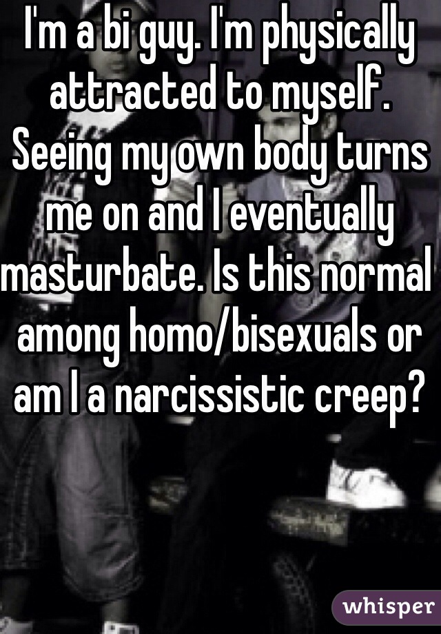 I'm a bi guy. I'm physically attracted to myself. Seeing my own body turns me on and I eventually masturbate. Is this normal among homo/bisexuals or am I a narcissistic creep?