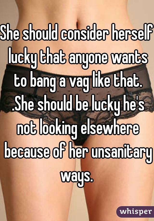 She should consider herself lucky that anyone wants to bang a vag like that. .She should be lucky he's not looking elsewhere because of her unsanitary ways. 