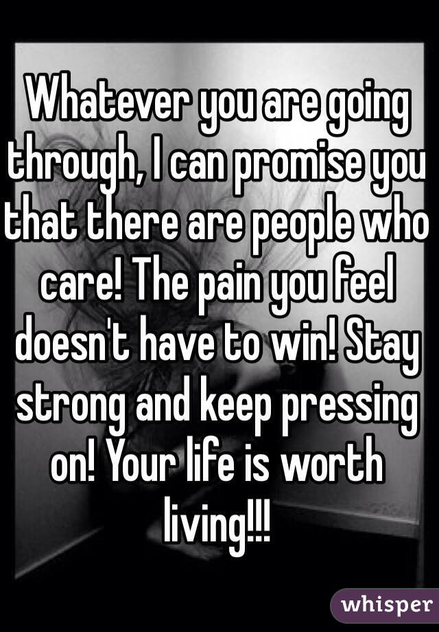 Whatever you are going through, I can promise you that there are people who care! The pain you feel doesn't have to win! Stay strong and keep pressing on! Your life is worth living!!! 