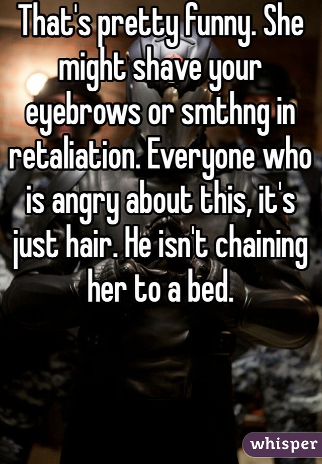 That's pretty funny. She might shave your eyebrows or smthng in retaliation. Everyone who is angry about this, it's just hair. He isn't chaining her to a bed.
