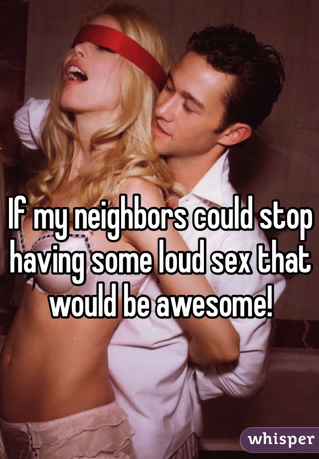 If my neighbors could stop having some loud sex that would be awesome! 