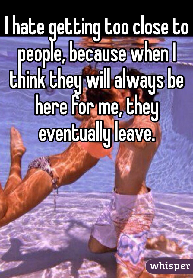 I hate getting too close to people, because when I think they will always be here for me, they eventually leave.