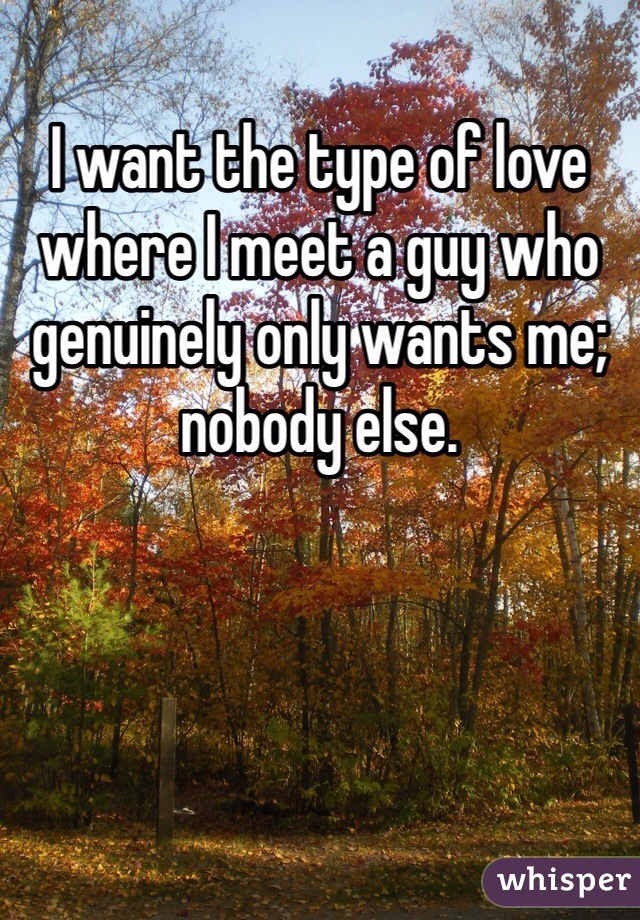I want the type of love where I meet a guy who genuinely only wants me; nobody else. 