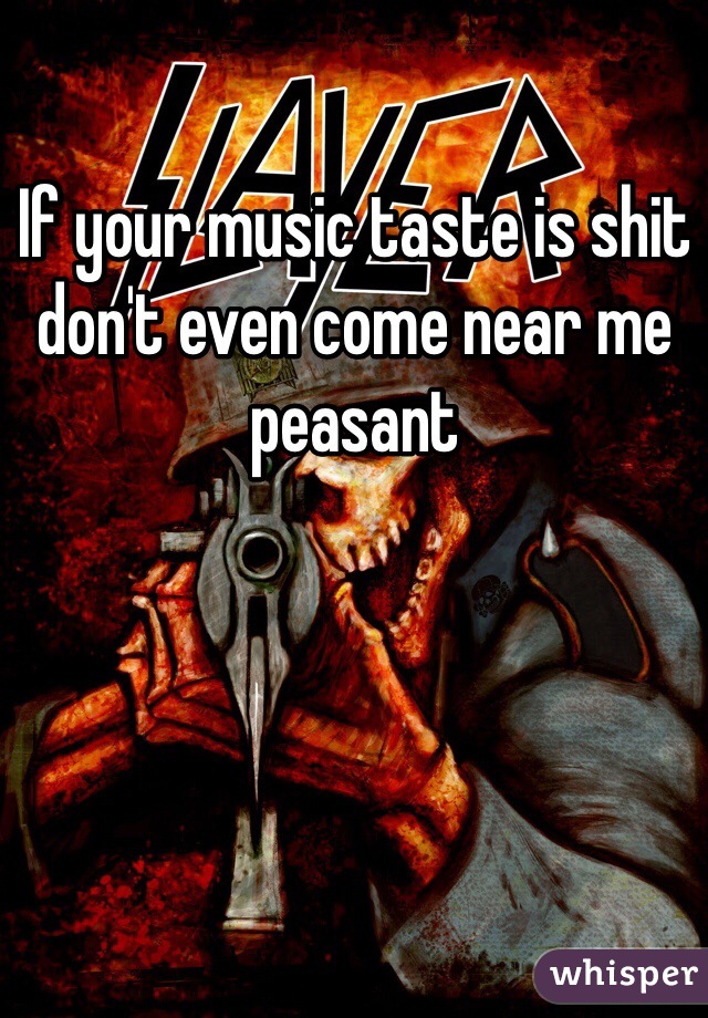 If your music taste is shit don't even come near me peasant 