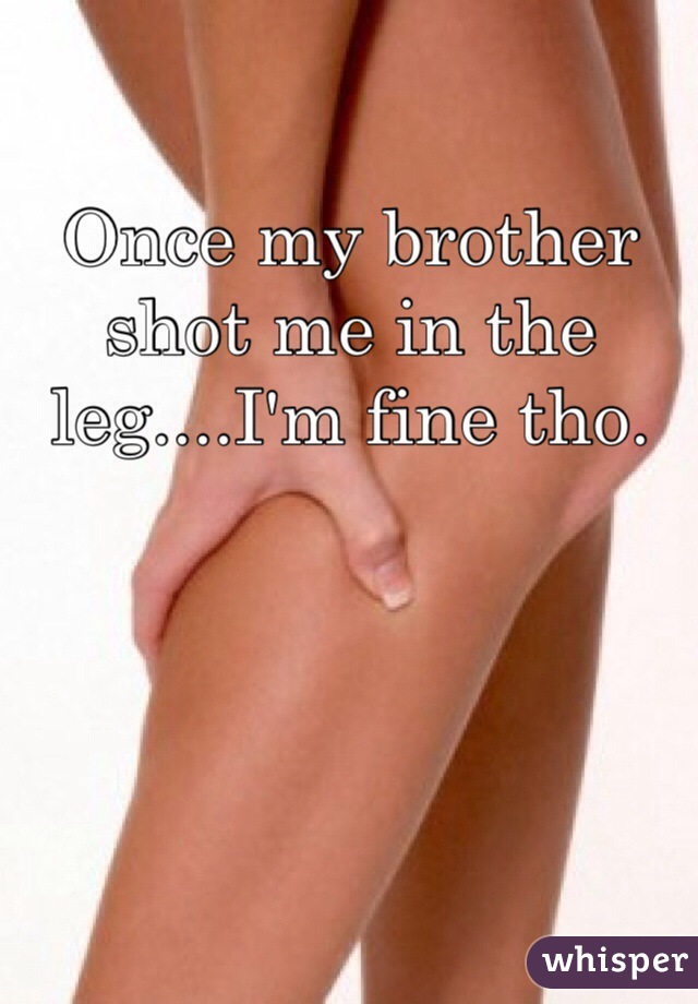 Once my brother shot me in the leg....I'm fine tho.