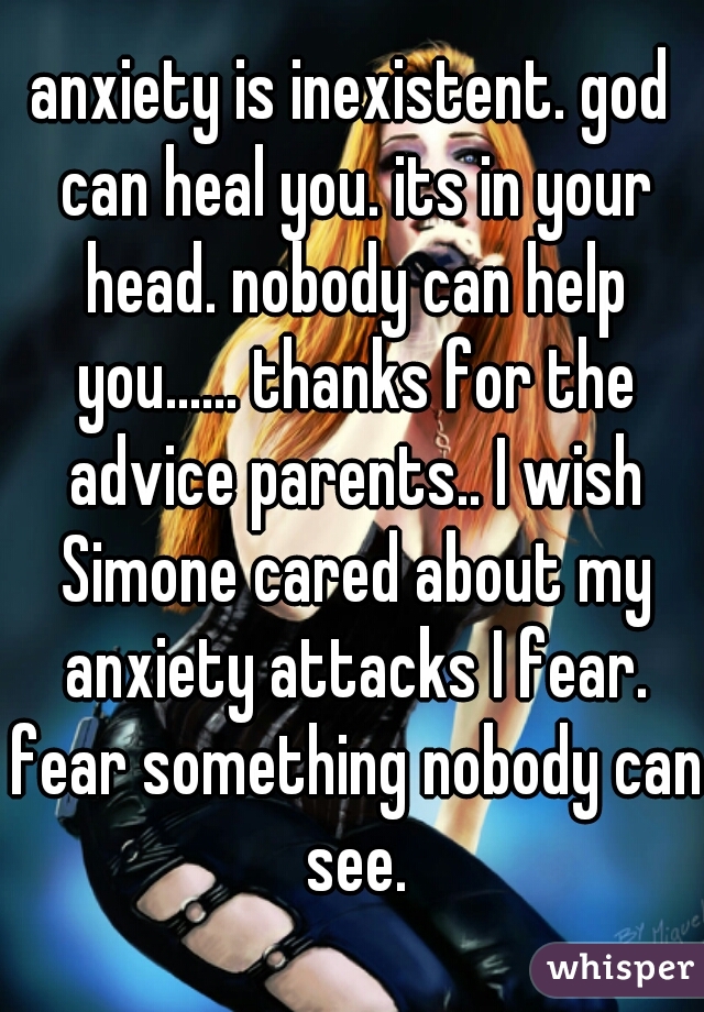 anxiety is inexistent. god can heal you. its in your head. nobody can help you...... thanks for the advice parents.. I wish Simone cared about my anxiety attacks I fear. fear something nobody can see.