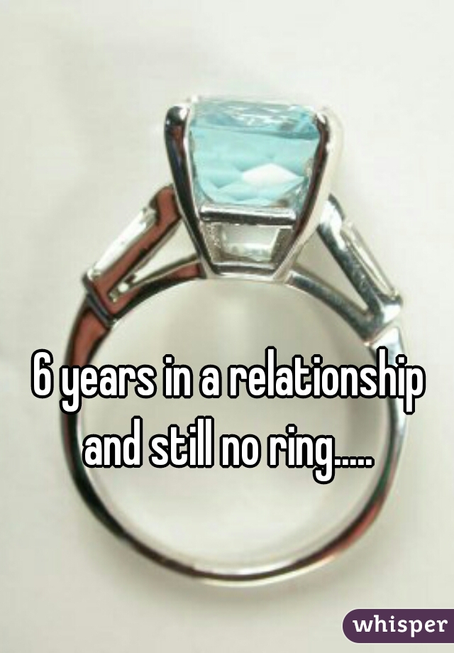 6 years in a relationship and still no ring..... 