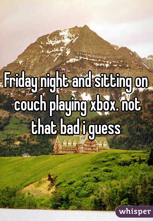 Friday night and sitting on couch playing xbox. not that bad i guess 