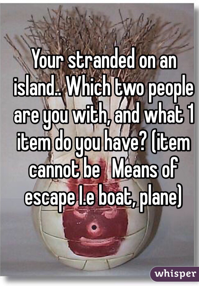 Your stranded on an island.. Which two people are you with, and what 1 item do you have? (item cannot be   Means of escape I.e boat, plane)