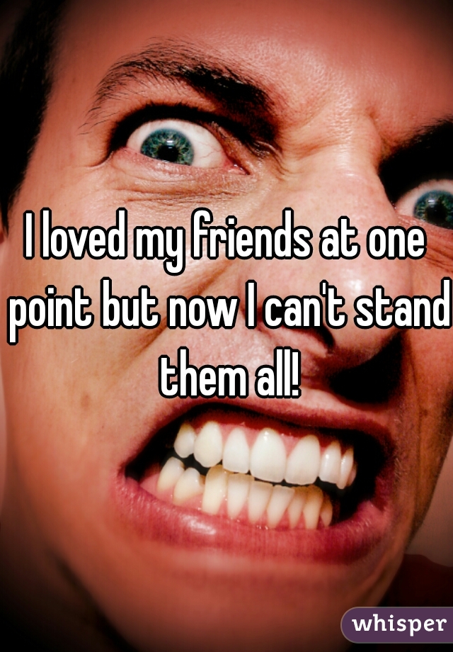 I loved my friends at one point but now I can't stand them all!
