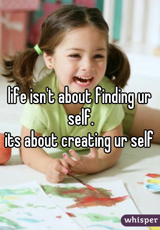 life isn't about finding ur self.
its about creating ur self