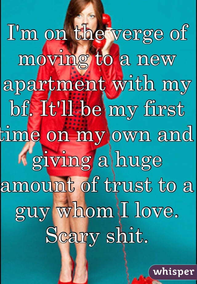 I'm on the verge of moving to a new apartment with my bf. It'll be my first time on my own and giving a huge amount of trust to a guy whom I love. Scary shit. 