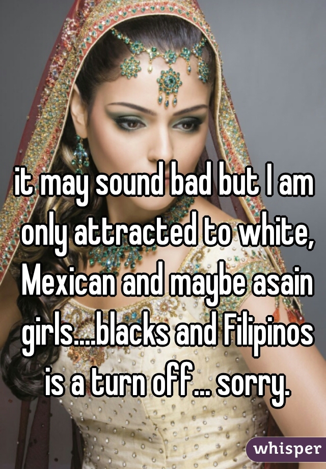 it may sound bad but I am only attracted to white, Mexican and maybe asain girls....blacks and Filipinos is a turn off... sorry.