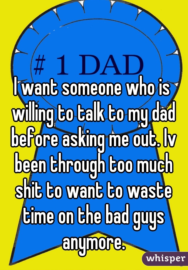 I want someone who is willing to talk to my dad before asking me out. Iv been through too much shit to want to waste time on the bad guys anymore.