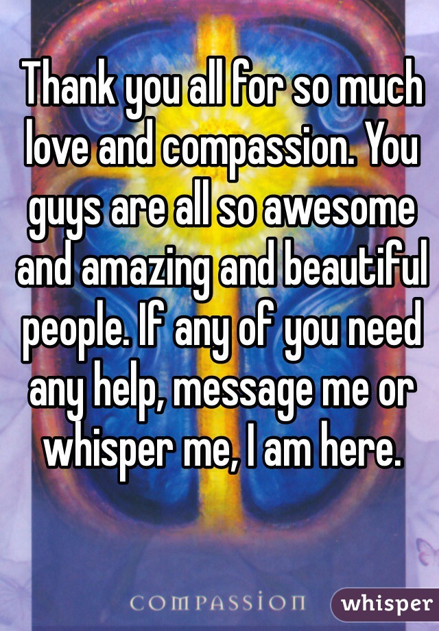 Thank you all for so much love and compassion. You guys are all so awesome and amazing and beautiful people. If any of you need any help, message me or whisper me, I am here. 