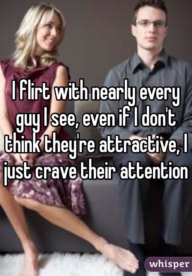 I flirt with nearly every guy I see, even if I don't think they're attractive, I just crave their attention