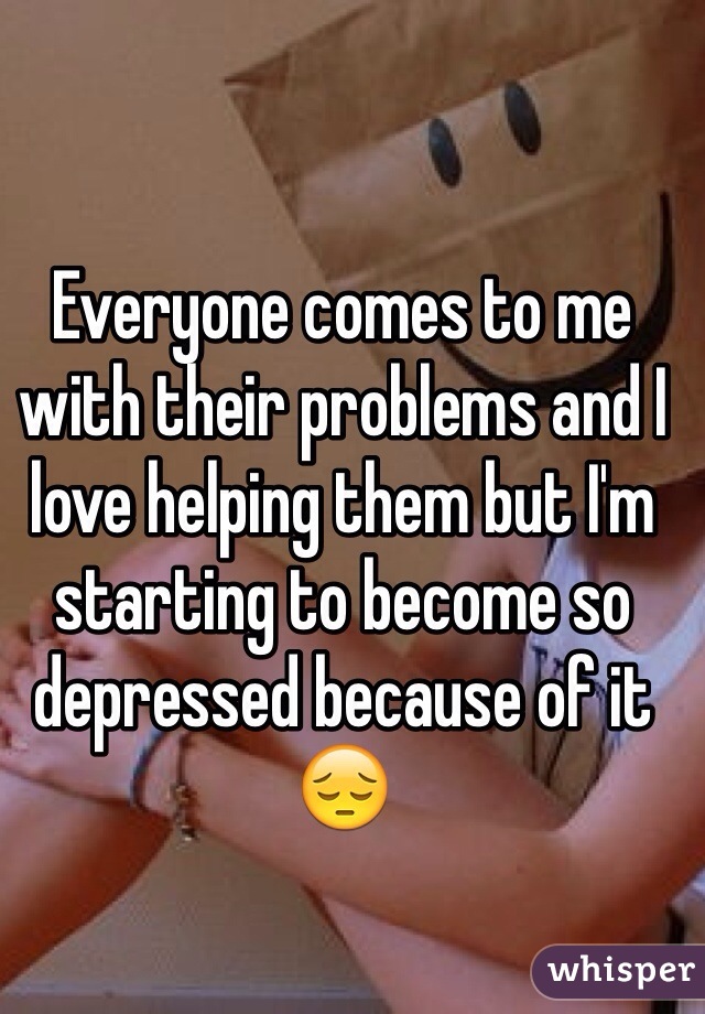 Everyone comes to me with their problems and I love helping them but I'm starting to become so depressed because of it😔