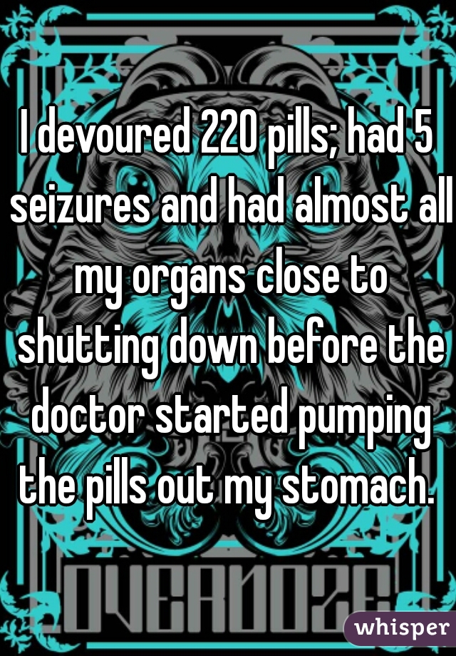I devoured 220 pills; had 5 seizures and had almost all my organs close to shutting down before the doctor started pumping the pills out my stomach. 