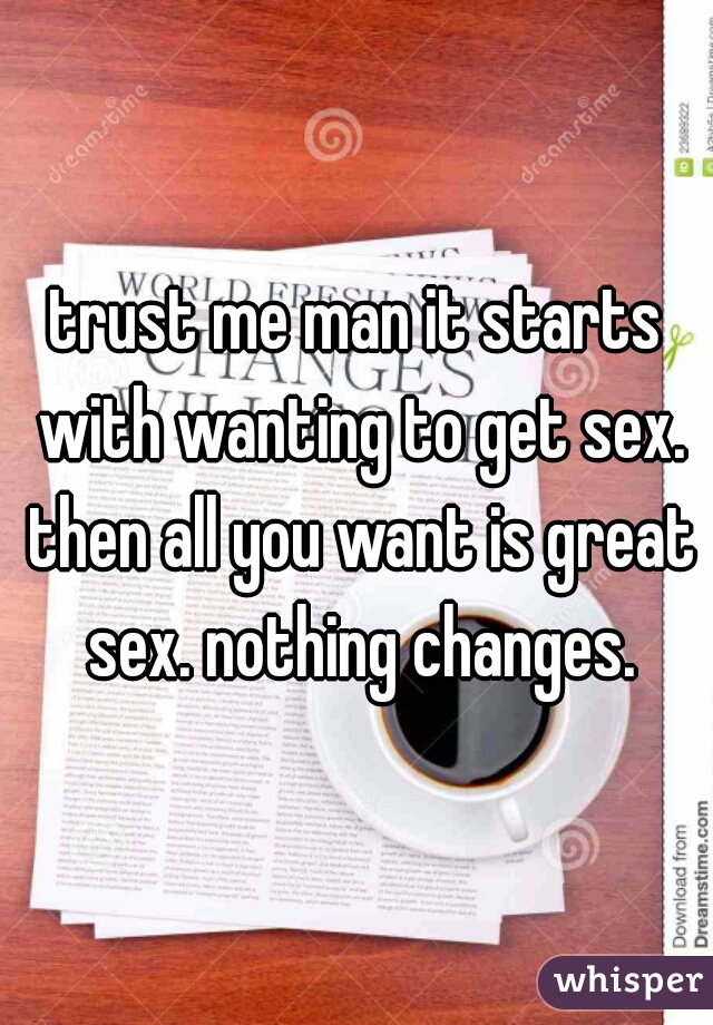 trust me man it starts with wanting to get sex. then all you want is great sex. nothing changes.