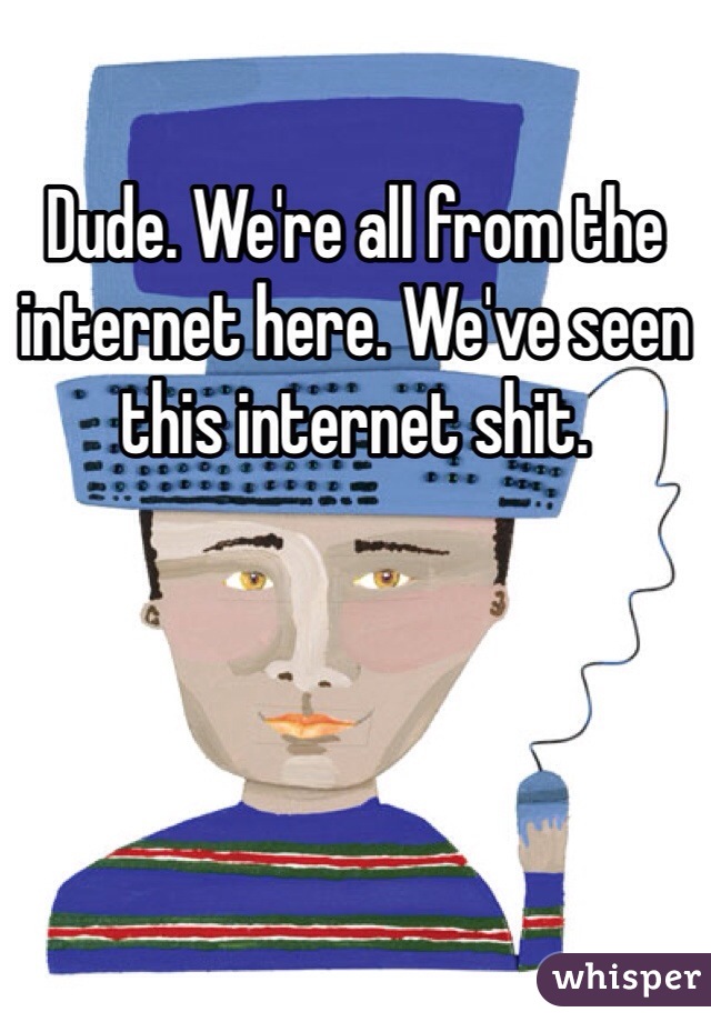 Dude. We're all from the internet here. We've seen this internet shit. 