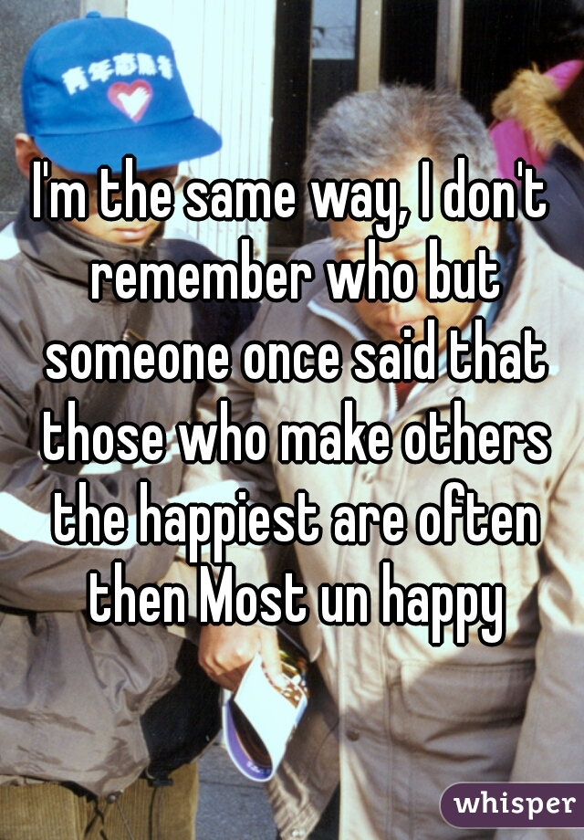 I'm the same way, I don't remember who but someone once said that those who make others the happiest are often then Most un happy