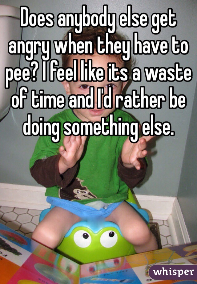 Does anybody else get angry when they have to pee? I feel like its a waste of time and I'd rather be doing something else.