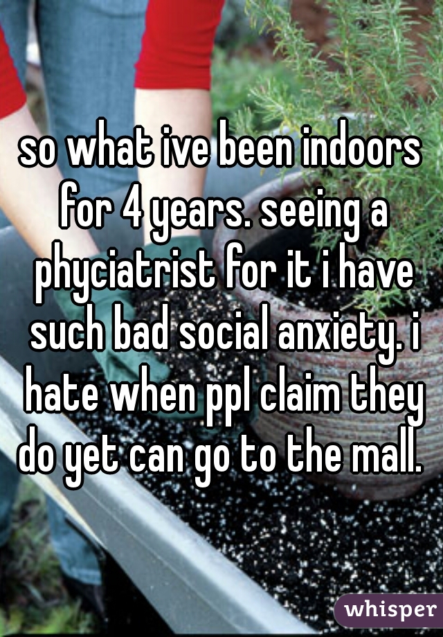 so what ive been indoors for 4 years. seeing a phyciatrist for it i have such bad social anxiety. i hate when ppl claim they do yet can go to the mall. 