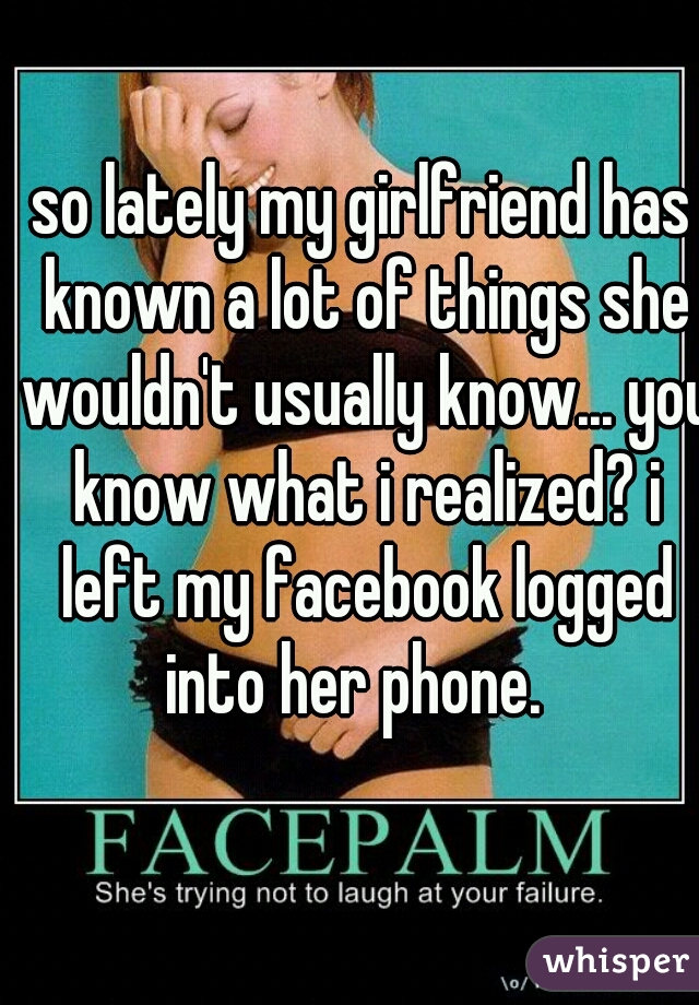 so lately my girlfriend has known a lot of things she wouldn't usually know... you know what i realized? i left my facebook logged into her phone.  