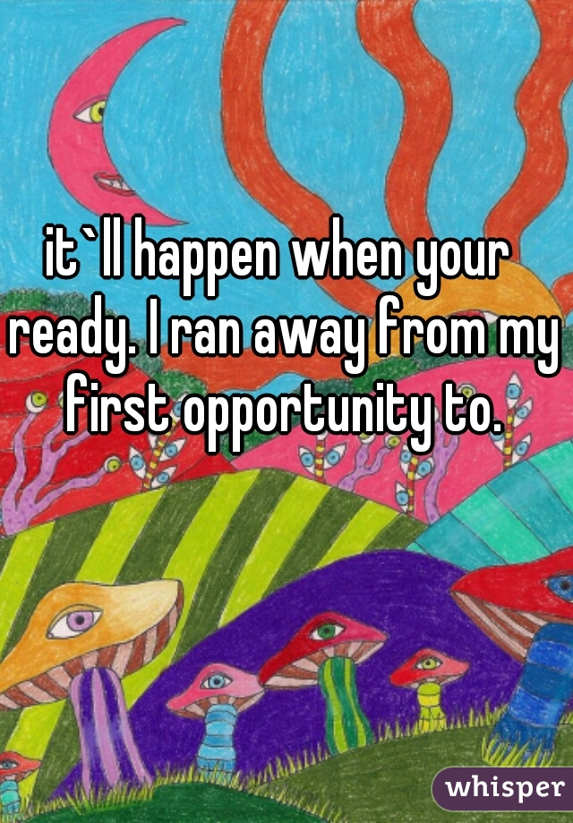 it`ll happen when your ready. I ran away from my first opportunity to.