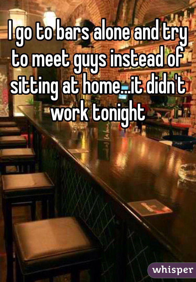 I go to bars alone and try to meet guys instead of sitting at home...it didn't work tonight