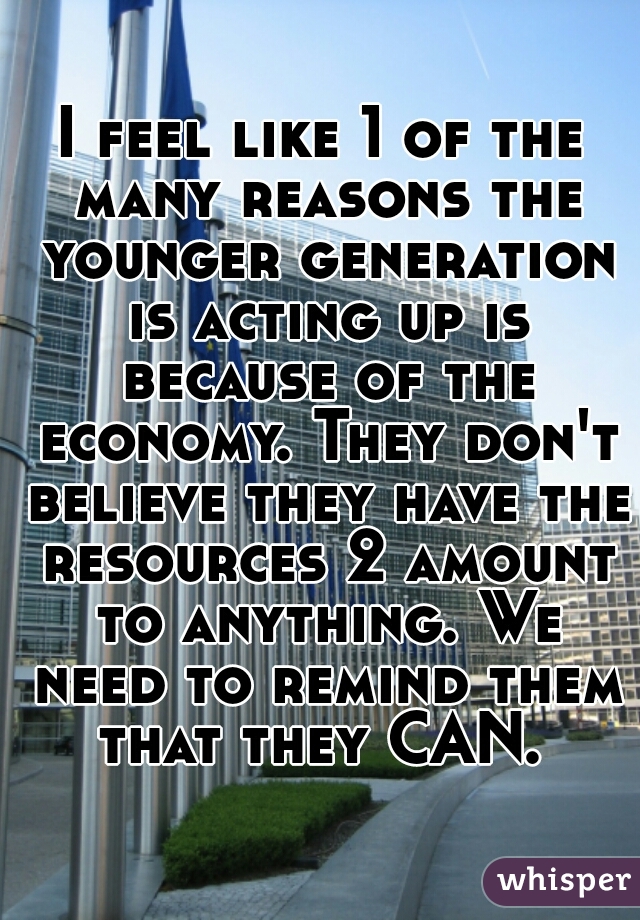 I feel like 1 of the many reasons the younger generation is acting up is because of the economy. They don't believe they have the resources 2 amount to anything. We need to remind them that they CAN. 