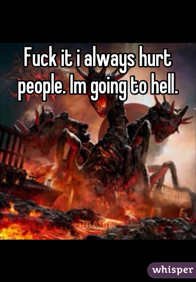 Fuck it i always hurt people. Im going to hell.