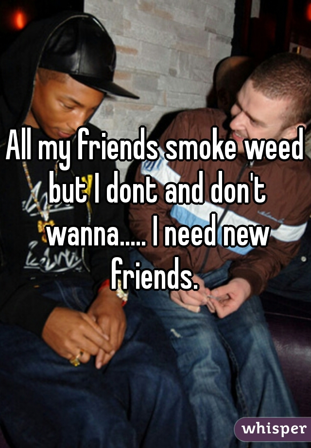 All my friends smoke weed but I dont and don't wanna..... I need new friends. 