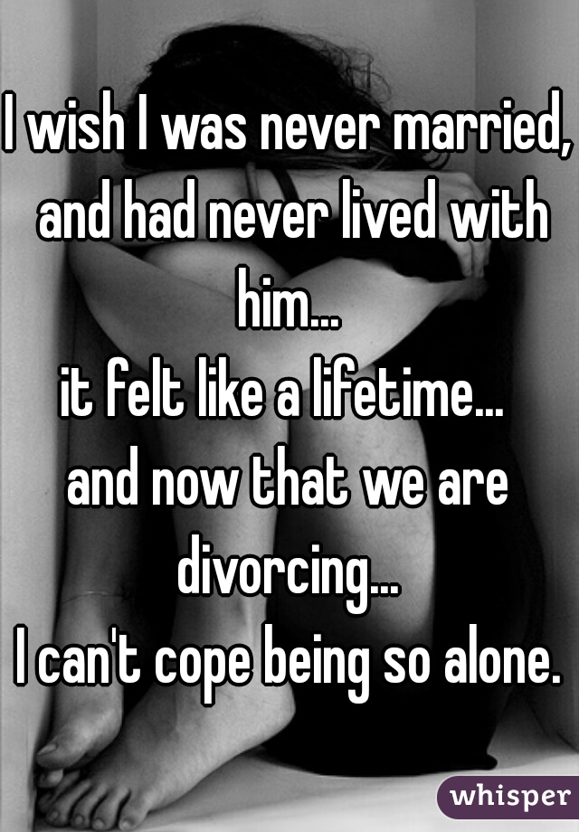 I wish I was never married, and had never lived with him... 
it felt like a lifetime... 

and now that we are divorcing... 

I can't cope being so alone.
