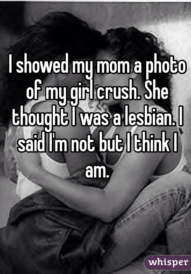 I showed my mom a photo of my girl crush. She thought I was a lesbian. I said I'm not but I think I am.