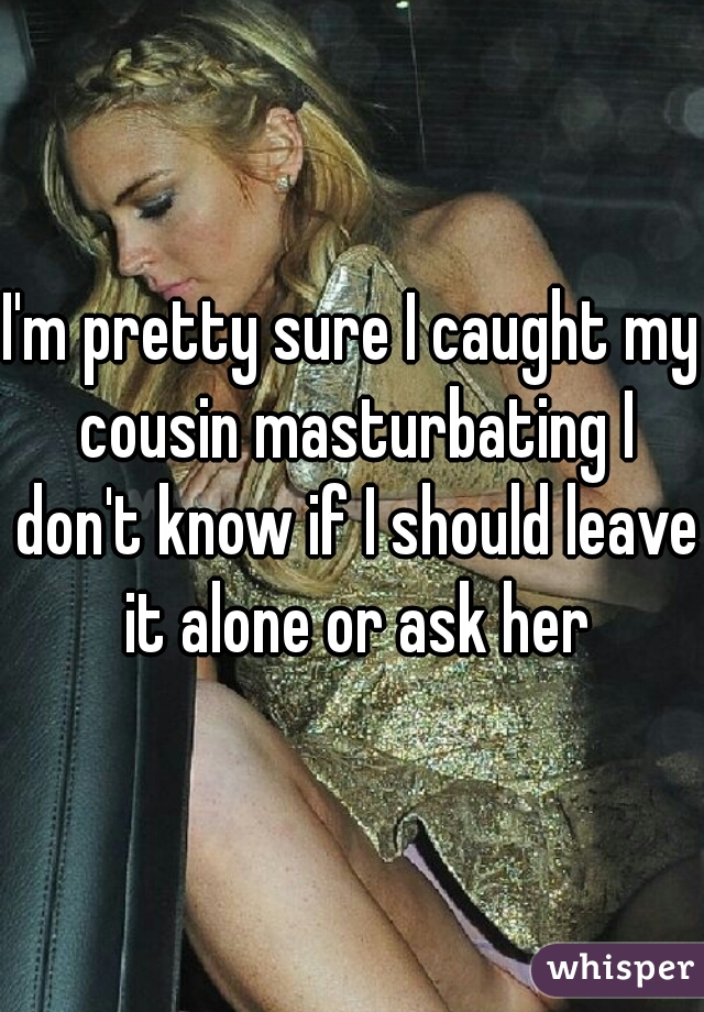 I'm pretty sure I caught my cousin masturbating I don't know if I should leave it alone or ask her
