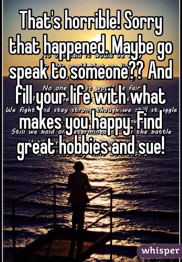 That's horrible! Sorry that happened. Maybe go speak to someone?? And fill your life with what makes you happy. Find great hobbies and sue!