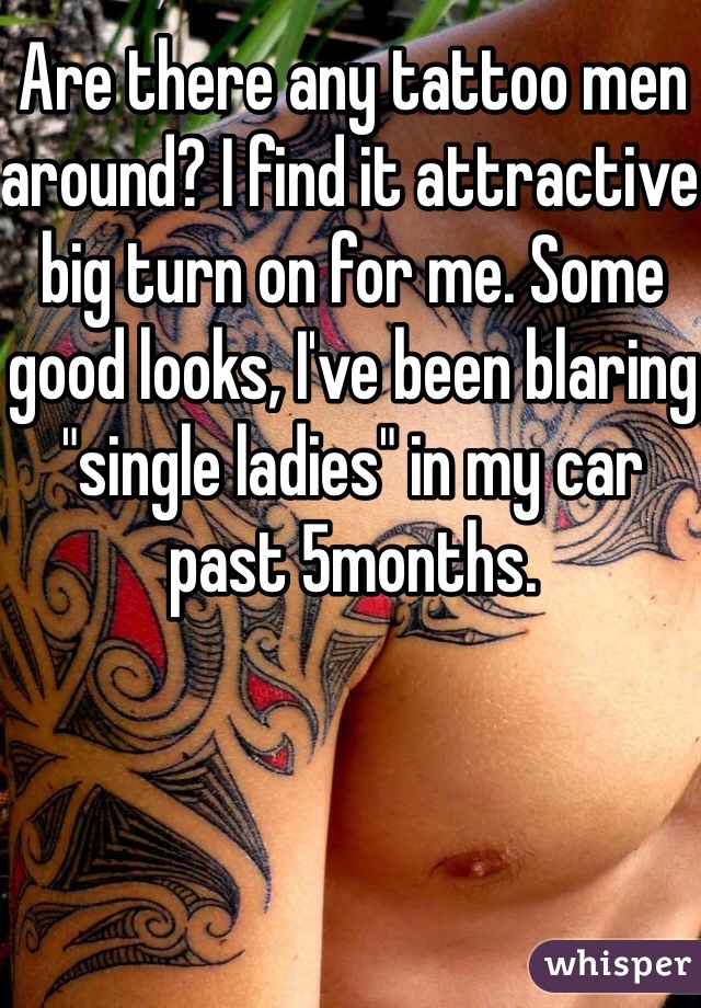 Are there any tattoo men around? I find it attractive big turn on for me. Some good looks, I've been blaring "single ladies" in my car past 5months. 