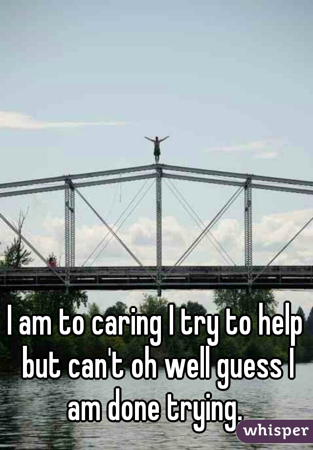 I am to caring I try to help but can't oh well guess I am done trying. 