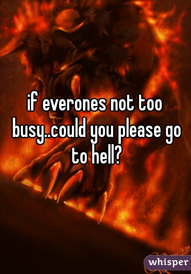 if everones not too busy..could you please go to hell?