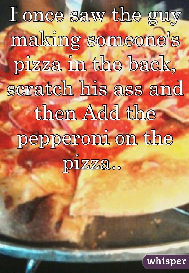 I once saw the guy making someone's pizza in the back, scratch his ass and then Add the pepperoni on the pizza.. 