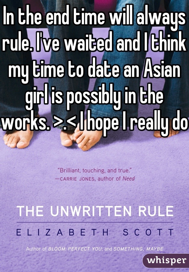 In the end time will always rule. I've waited and I think my time to date an Asian girl is possibly in the works. >.< I hope I really do