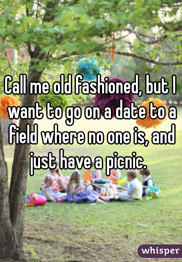 Call me old fashioned, but I want to go on a date to a field where no one is, and just have a picnic.  