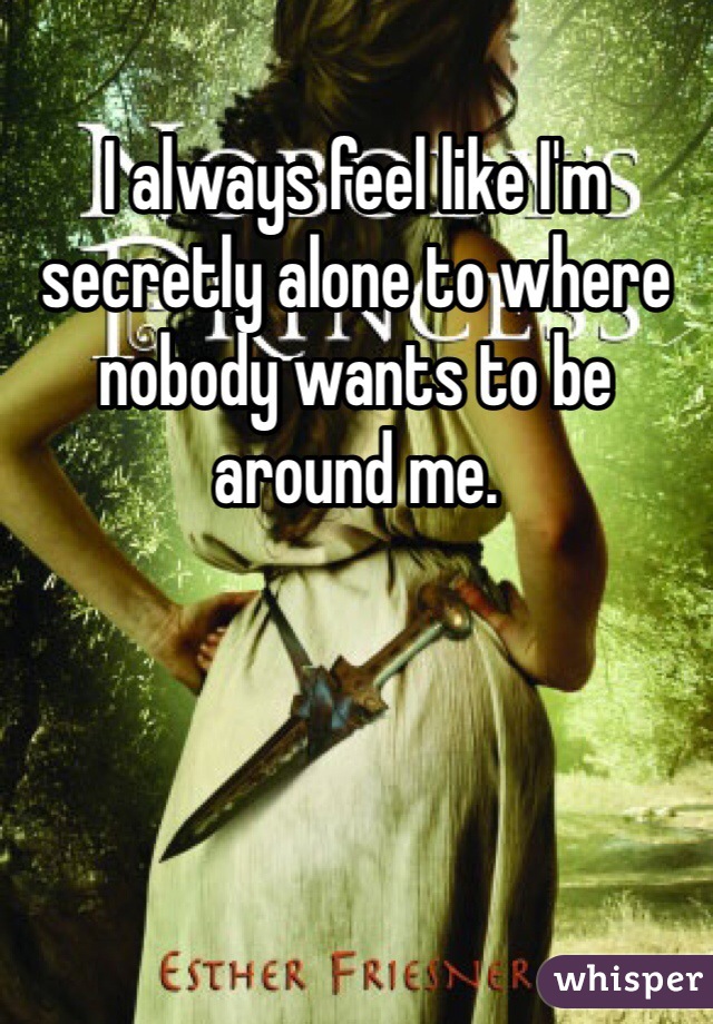 I always feel like I'm secretly alone to where nobody wants to be around me.